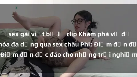 sex gái việt bị lộ clip Khám phá vẻ đẹp tự nhiên và văn hóa đa dạng qua sex châu Phi: Điểm đến độc đáo cho những trải nghiệm khó quên