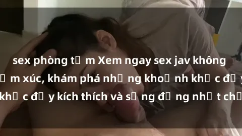 sex phòng tắm Xem ngay sex jav không che để thỏa mãn cảm xúc, khám phá những khoảnh khắc đầy kích thích và sống động nhất chỉ trong click!