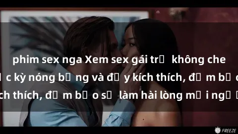 phim sex nga Xem sex gái trẻ không che hấp dẫn nhất, cực kỳ nóng bỏng và đầy kích thích, đảm bảo sẽ làm hài lòng mọi người!