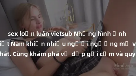 sex loạn luân vietsub Những hình ảnh sex gái sinh viên Việt Nam khiến nhiều người ngưỡng mộ và thèm khát. Cùng khám phá vẻ đẹp gợi cảm và quyến rũ của những cô gái trẻ này.