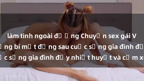 làm tình ngoài đường Chuyện sex gái Việt có chồng: Những bí mật đằng sau cuộc sống gia đình đầy nhiệt huyết và cảm xúc