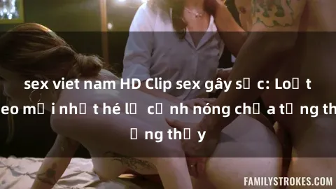 sex viet nam HD Clip sex gây sốc: Loạt video mới nhất hé lộ cảnh nóng chưa từng thấy