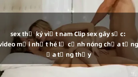 sex thư ký việt nam Clip sex gây sốc: Loạt video mới nhất hé lộ cảnh nóng chưa từng thấy