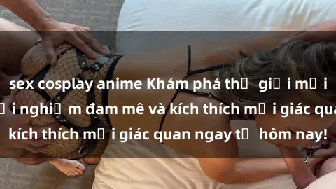 sex cosplay anime Khám phá thế giới mới của sex online: trải nghiệm đam mê và kích thích mọi giác quan ngay từ hôm nay!