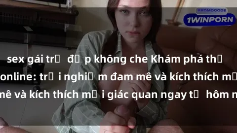 sex gái trẻ đẹp không che Khám phá thế giới mới của sex online: trải nghiệm đam mê và kích thích mọi giác quan ngay từ hôm nay!