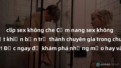 clip sex không che Cẩm nang sex không che: Những bí quyết khiến bạn trở thành chuyên gia trong chuyện ấy! Đọc ngay để khám phá những mẹo hay và bí quyết tình dục không che.