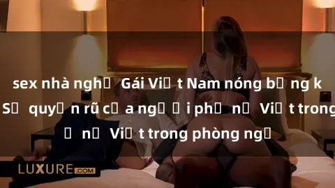 sex nhà nghỉ Gái Việt Nam nóng bỏng khi làm tình: Sự quyến rũ của người phụ nữ Việt trong phòng ngủ