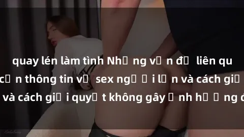 quay lén làm tình Những vấn đề liên quan đến việc tiếp cận thông tin về sex người lớn và cách giải quyết không gây ảnh hưởng đến trẻ em
