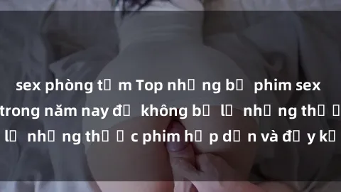 sex phòng tắm Top những bộ phim sex hay nhất nên xem trong năm nay để không bỏ lỡ những thước phim hấp dẫn và đầy kịch tính.
