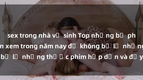 sex trong nhà vệ sinh Top những bộ phim sex hay nhất nên xem trong năm nay để không bỏ lỡ những thước phim hấp dẫn và đầy kịch tính.