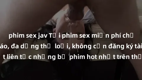 phim sex jav Tải phim sex miễn phí chất lượng cao độc đáo, đa dạng thể loại, không cần đăng ký tài khoản. Cập nhật liên tục những bộ phim hot nhất trên thị trường. Sự lựa chọn hàng đầu cho người yêu t