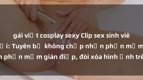 gái việt cosplay sexy Clip sex sinh viên gây sốt mạng xã hội: Tuyên bố không chấp nhận phần mềm gián điệp, đòi xóa hình ảnh trên internet