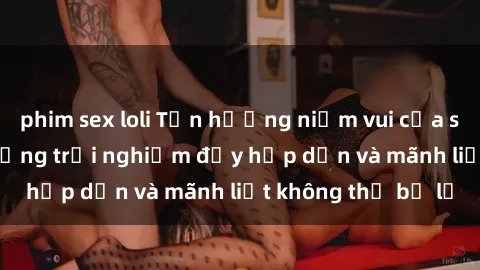 phim sex loli Tận hưởng niềm vui của sex với gái trẻ: những trải nghiệm đầy hấp dẫn và mãnh liệt không thể bỏ lỡ