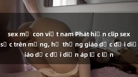 sex mẹ con việt nam Phát hiện clip sex nữ sinh gây sốc trên mạng, hệ thống giáo dục đối diện áp lực lớn
