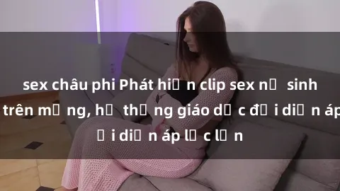 sex châu phi Phát hiện clip sex nữ sinh gây sốc trên mạng, hệ thống giáo dục đối diện áp lực lớn