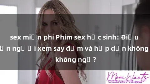 sex miễn phí Phim sex học sinh: Điều gì khiến người xem say đắm và hấp dẫn không ngờ?