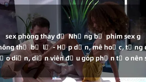 sex phòng thay đồ Những bộ phim sex gái già đỉnh cao không thể bỏ lỡ - Hấp dẫn, mê hoặc, từng đạo diễn, diễn viên đều góp phần tạo nên sự hấp dẫn, kích thích.