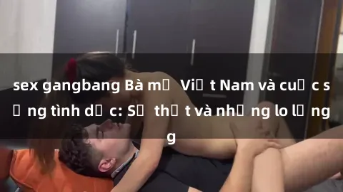 sex gangbang Bà mẹ Việt Nam và cuộc sống tình dục: Sự thật và những lo lắng