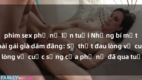 phim sex phụ nữ lớn tuổi Những bí mật đằng sau vẻ ngoài gái già dâm đãng: Sự thật đau lòng về cuộc sống của phụ nữ đã qua tuổi thanh xuân