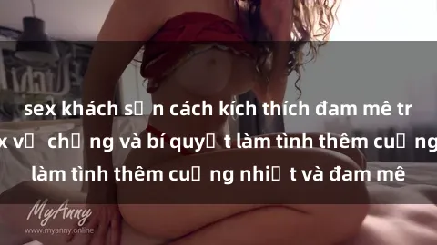 sex khách sạn cách kích thích đam mê trong hôn nhân: Sex vợ chồng và bí quyết làm tình thêm cuồng nhiệt và đam mê