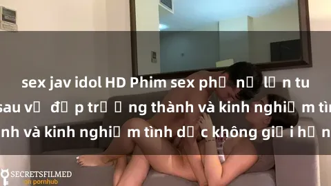 sex jav idol HD Phim sex phụ nữ lớn tuổi: Sức hút đằng sau vẻ đẹp trưởng thành và kinh nghiệm tình dục không giới hạn