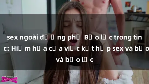 sex ngoài đường phố Bạo lực trong tình dục: Hiểm họa của việc kết hợp sex và bạo lực