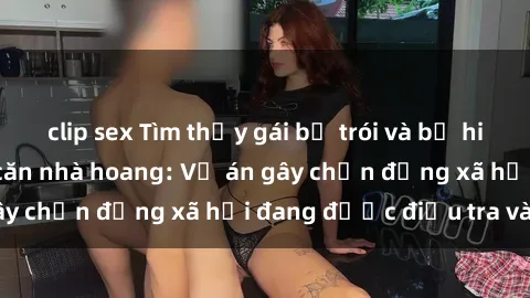 clip sex Tìm thấy gái bị trói và bị hiếp dâm trong một căn nhà hoang: Vụ án gây chấn động xã hội đang được điều tra vào.