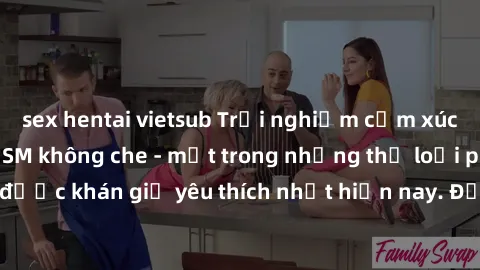 sex hentai vietsub Trải nghiệm cảm xúc thăng hoa với jav SM không che - một trong những thể loại phim người lớn được khán giả yêu thích nhất hiện nay. Đảm bảo đem lại sự hấp dẫn, kích thích tối đa cho