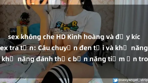 sex không che HD Kinh hoàng và đầy kích thích với phim sex tra tấn: Câu chuyện đen tối và khả năng đánh thức bản năng tiềm ẩn trong con người