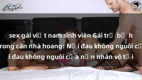 sex gái việt nam sinh viên Gái trẻ bị hiếp dâm bạo lực trong căn nhà hoang: Nỗi đau không nguôi của nạn nhân vô tội