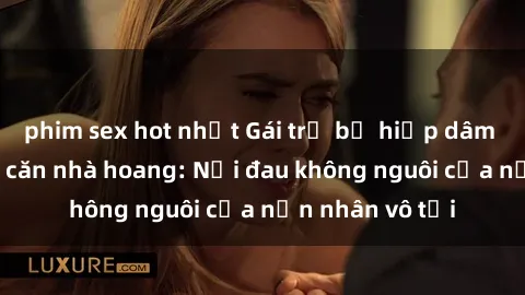 phim sex hot nhất Gái trẻ bị hiếp dâm bạo lực trong căn nhà hoang: Nỗi đau không nguôi của nạn nhân vô tội