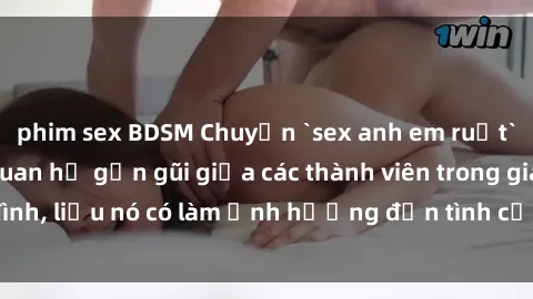 phim sex BDSM Chuyện `sex anh em ruột` - Đề cập đến quan hệ gần gũi giữa các thành viên trong gia đình, liệu nó có làm ảnh hưởng đến tình cảm gia đình hay không?