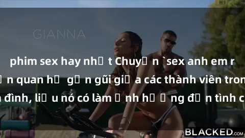 phim sex hay nhất Chuyện `sex anh em ruột` - Đề cập đến quan hệ gần gũi giữa các thành viên trong gia đình, liệu nó có làm ảnh hưởng đến tình cảm gia đình hay không?