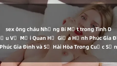 sex ông cháu Những Bí Mật trong Tình Dục Gia Đình: Tìm Hiểu Về Mối Quan Hệ Giữa Hạnh Phúc Gia Đình và Sự Hài Hòa Trong Cuộc Sống Tình Dục