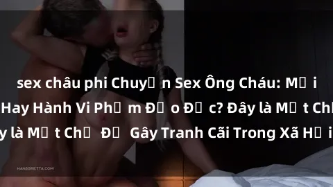 sex châu phi Chuyện Sex Ông Cháu: Mối Quan Hệ Gia Đình Hay Hành Vi Phạm Đạo Đức? Đây là Một Chủ Đề Gây Tranh Cãi Trong Xã Hội Hiện Nay.