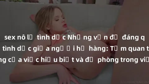 sex nô lệ tình dục Những vấn đề đáng quan tâm về quan hệ tình dục giữa người họ hàng: Tầm quan trọng của việc hiểu biết và đề phòng trong việc tiếp xúc trong gia đình.