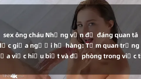 sex ông cháu Những vấn đề đáng quan tâm về quan hệ tình dục giữa người họ hàng: Tầm quan trọng của việc hiểu biết và đề phòng trong việc tiếp xúc trong gia đình.