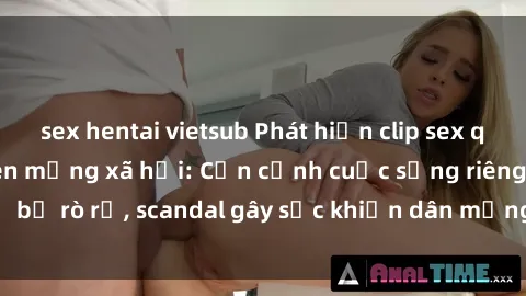sex hentai vietsub Phát hiện clip sex quay lén hot nhất trên mạng xã hội: Cận cảnh cuộc sống riêng tư bị rò rỉ, scandal gây sốc khiến dân mạng không khỏi bàng hoàng