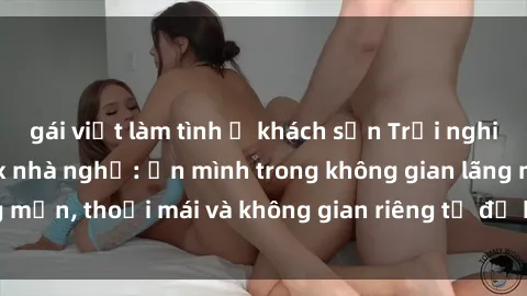 gái việt làm tình ở khách sạn Trải nghiệm độc đáo tại sex nhà nghỉ: ẩn mình trong không gian lãng mạn, thoải mái và không gian riêng tư để khuấy động tình ái.