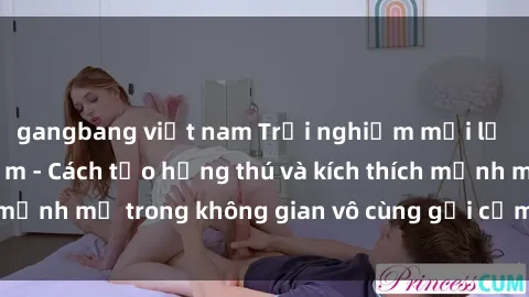 gangbang việt nam Trải nghiệm mới lạ với sex phòng tắm - Cách tạo hứng thú và kích thích mạnh mẽ trong không gian vô cùng gợi cảm và lãng mạn