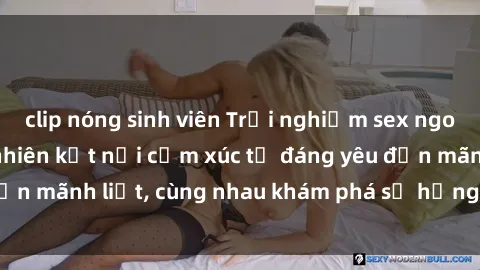clip nóng sinh viên Trải nghiệm sex ngoài trời: Khi thiên nhiên kết nối cảm xúc từ đáng yêu đến mãnh liệt, cùng nhau khám phá sự hứng khởi và thú vị.