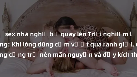 sex nhà nghỉ bị quay lén Trải nghiệm làm tình ngoài đường: Khi lòng dũng cảm vượt qua ranh giới, cuộc hẹn nơi công cộng trở nên mãn nguyện và đầy kích thích. Hành vi nguy hiểm, nhưng cũng tạo nên cảm 