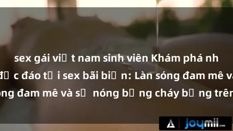 sex gái việt nam sinh viên Khám phá những trải nghiệm độc đáo tại sex bãi biển: Làn sóng đam mê và sự nóng bỏng cháy bỏng trên cát trắng