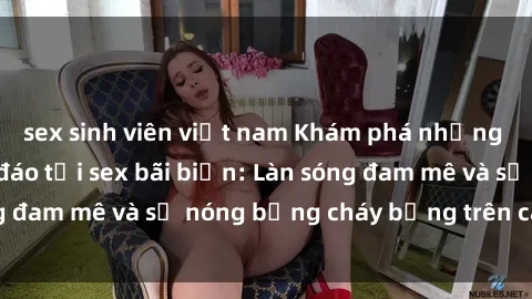 sex sinh viên việt nam Khám phá những trải nghiệm độc đáo tại sex bãi biển: Làn sóng đam mê và sự nóng bỏng cháy bỏng trên cát trắng