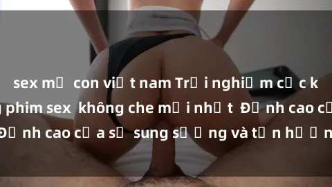 sex mẹ con việt nam Trải nghiệm cực kỳ nóng bỏng trong phim sex  không che mới nhất  Đỉnh cao của sự sung sướng và tận hưởng chân thật