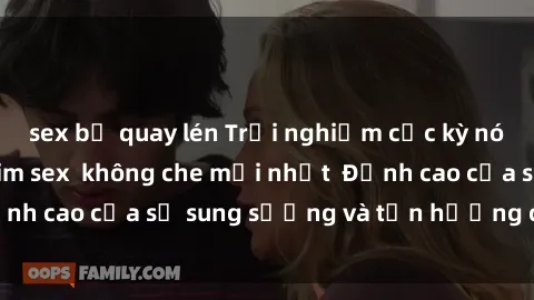 sex bị quay lén Trải nghiệm cực kỳ nóng bỏng trong phim sex  không che mới nhất  Đỉnh cao của sự sung sướng và tận hưởng chân thật