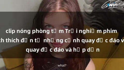 clip nóng phòng tắm Trải nghiệm phim sex : Sự kích thích đến từ những cảnh quay độc đáo và hấp dẫn