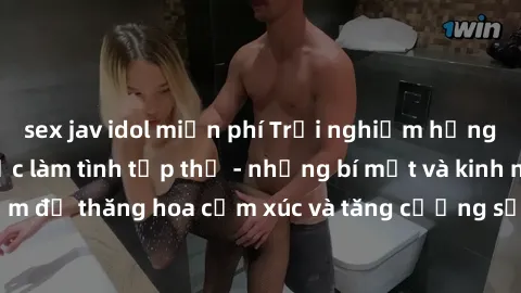 sex jav idol miễn phí Trải nghiệm hứng khởi cùng với việc làm tình tập thể - những bí mật và kinh nghiệm để thăng hoa cảm xúc và tăng cường sự gắn kết trong mối quan hệ