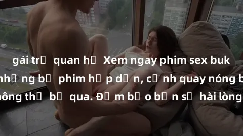 gái trẻ quan hệ Xem ngay phim sex bukkake hàng đầu với những bộ phim hấp dẫn, cảnh quay nóng bỏng không thể bỏ qua. Đảm bảo bạn sẽ hài lòng với trải nghiệm mới lạ này!