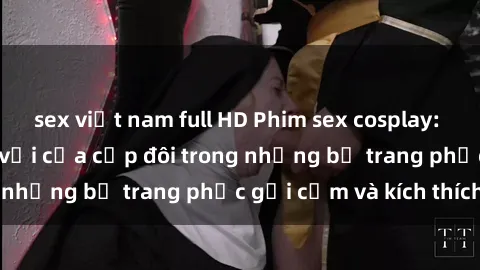 sex việt nam full HD Phim sex cosplay: Trải nghiệm tuyệt vời của cặp đôi trong những bộ trang phục gợi cảm và kích thích